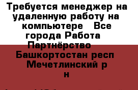 Требуется менеджер на удаленную работу на компьютере - Все города Работа » Партнёрство   . Башкортостан респ.,Мечетлинский р-н